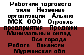 Работник торгового зала › Название организации ­ Альянс-МСК, ООО › Отрасль предприятия ­ Продажи › Минимальный оклад ­ 25 000 - Все города Работа » Вакансии   . Мурманская обл.,Оленегорск г.